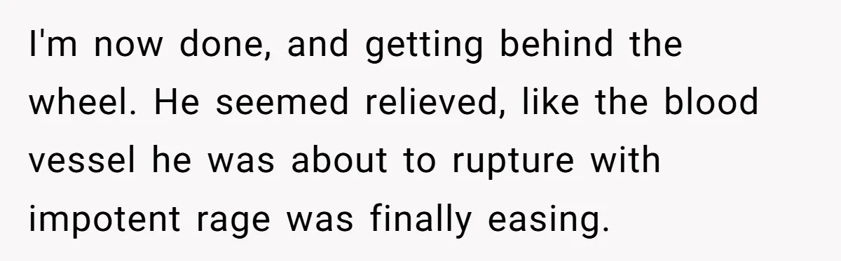 I'm now done, and getting behind the wheel. He seemed relieved, like the blood vessel he was about to rupture with impotent rage was finally easing.