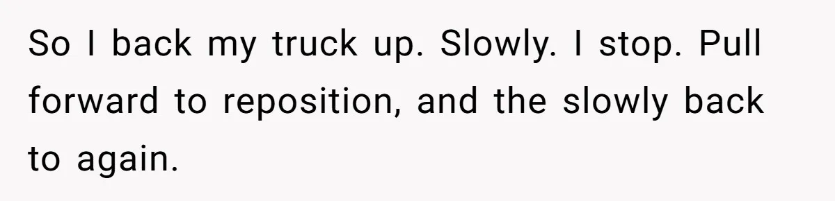 So I back my truck up. Slowly. I stop. Pull forward to reposition, and the slowly back to again.