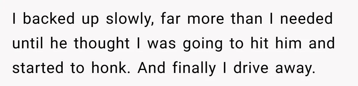 I backed up slowly, far more than I needed until he thought I was going to hit him and started to honk. And finally I drive away.