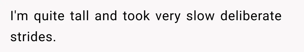 I'm quite tall and took very slow deliberate strides.