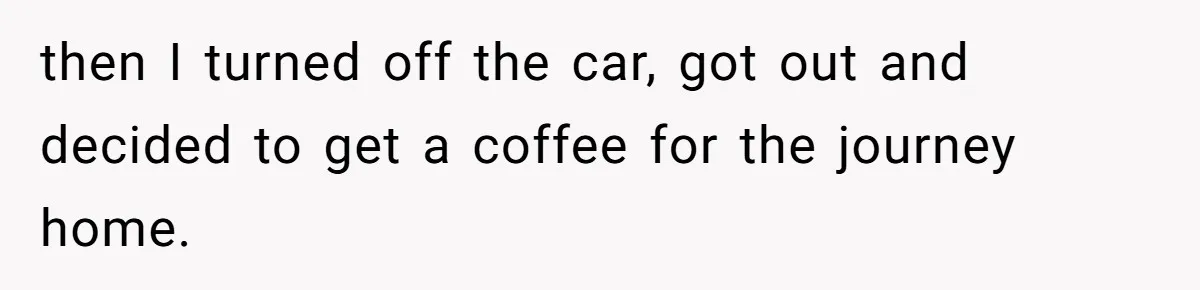 then I turned off the car, got out and decided to get a coffee for the journey home.