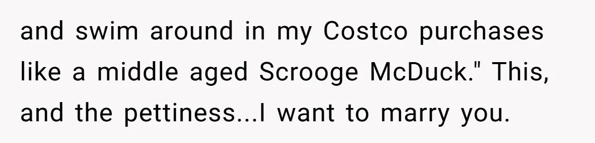 and swim around in my Costco purchases like a middle aged Scrooge McDuck." This, and the pettiness...I want to marry you.