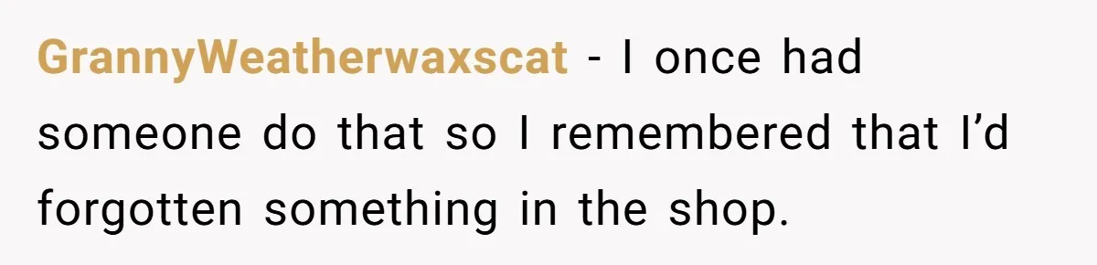 GrannyWeatherwaxscat − I once had someone do that so I remembered that I’d forgotten something in the shop.