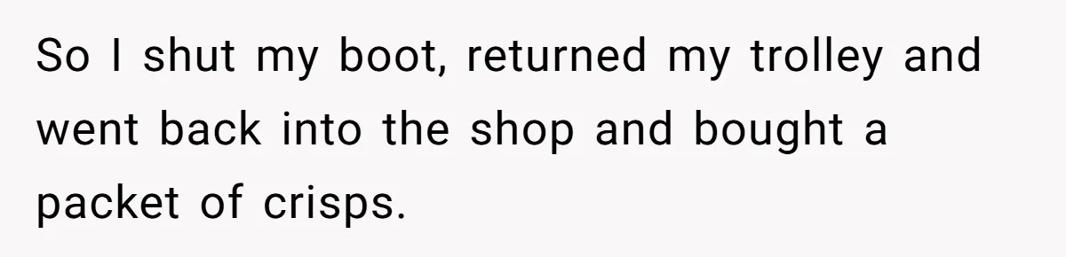 So I shut my boot, returned my trolley and went back into the shop and bought a packet of crisps.