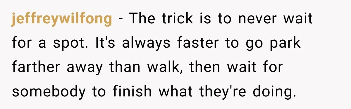 jeffreywilfong − The trick is to never wait for a spot. It's always faster to go park farther away than walk, then wait for somebody to finish what they're doing.