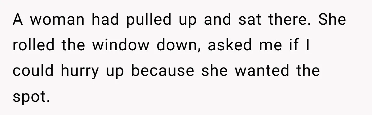 A woman had pulled up and sat there. She rolled the window down, asked me if I could hurry up because she wanted the spot.