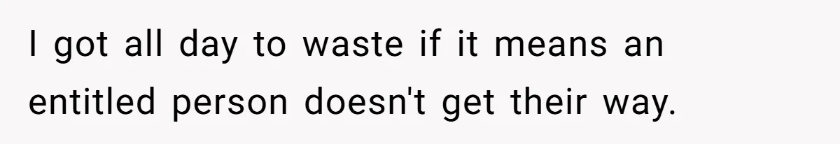 I got all day to waste if it means an entitled person doesn't get their way.