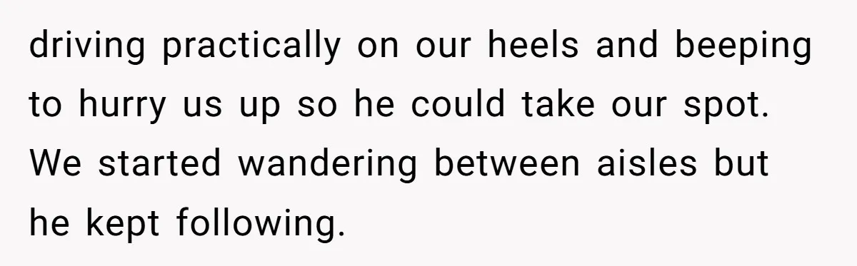 driving practically on our heels and beeping to hurry us up so he could take our spot. We started wandering between aisles but he kept following.