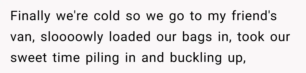 Finally we're cold so we go to my friend's van, sloooowly loaded our bags in, took our sweet time piling in and buckling up,