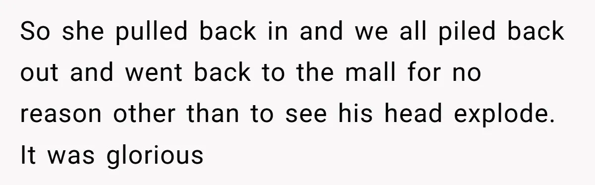 So she pulled back in and we all piled back out and went back to the mall for no reason other than to see his head explode. It was glorious