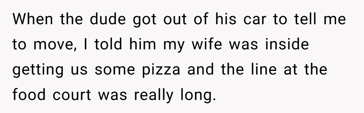When the dude got out of his car to tell me to move, I told him my wife was inside getting us some pizza and the line at the food...