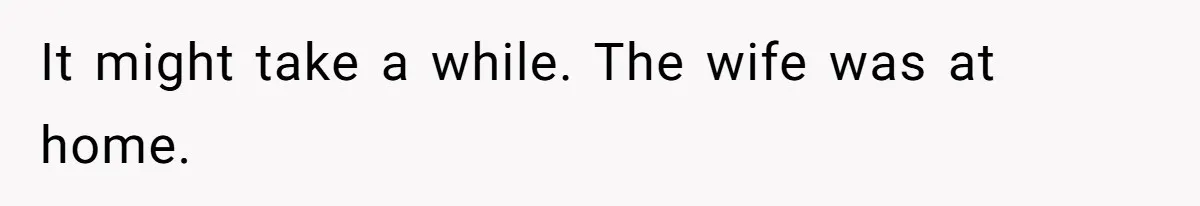 It might take a while. The wife was at home.