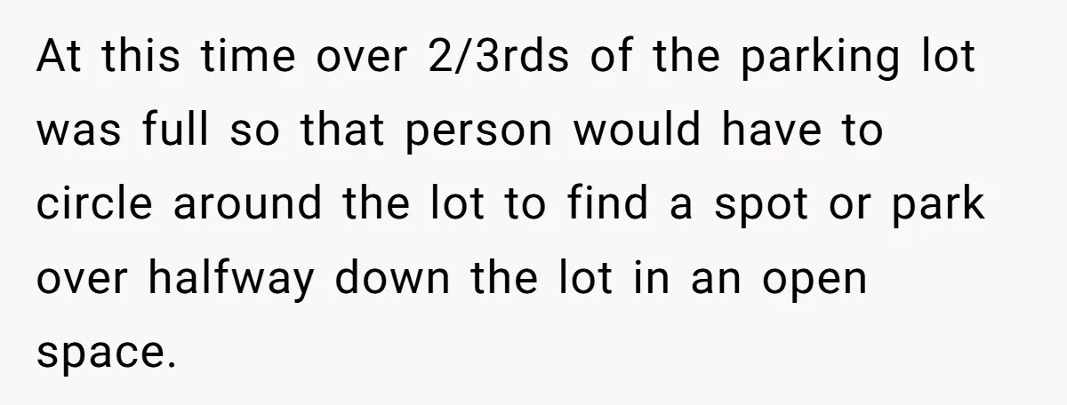 At this time over 2/3rds of the parking lot was full so that person would have to circle around the lot to find a spot or park over halfway down...