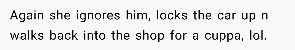 Again she ignores him, locks the car up n walks back into the shop for a cuppa, lol.