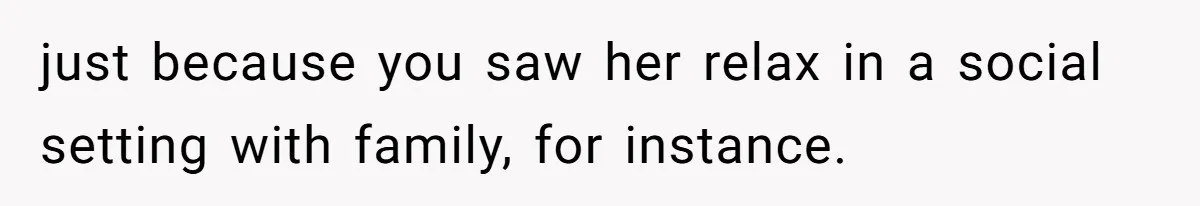 just because you saw her relax in a social setting with family, for instance.