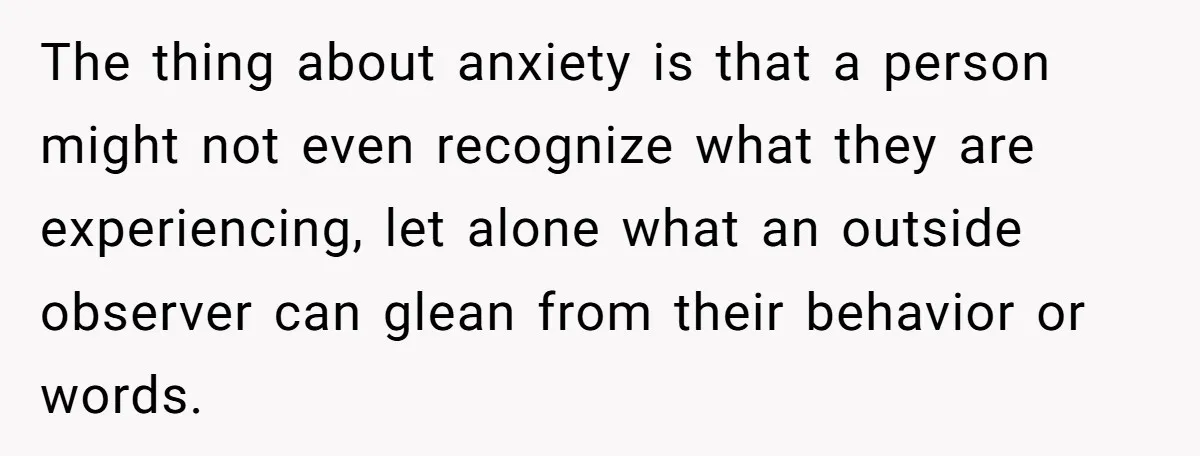 The thing about anxiety is that a person might not even recognize what they are experiencing, let alone what an outside observer can glean from their behavior or words.