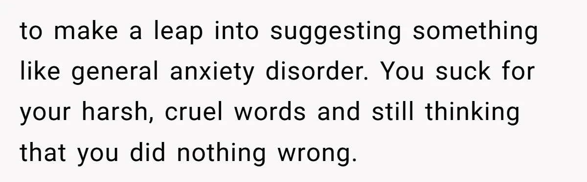 to make a leap into suggesting something like general anxiety disorder. You suck for your harsh, cruel words and still thinking that you did nothing wrong.