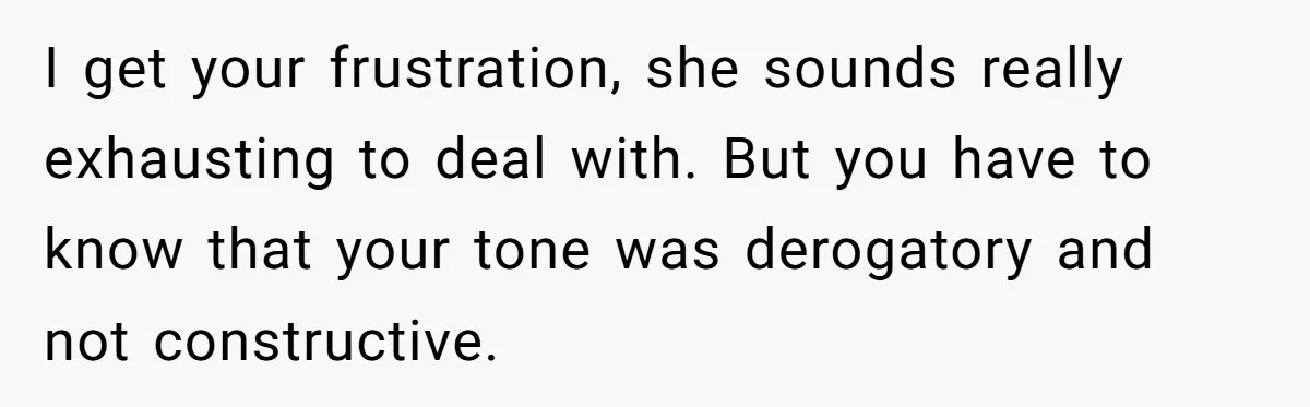 I get your frustration, she sounds really exhausting to deal with. But you have to know that your tone was derogatory and not constructive.