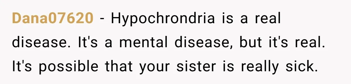 Dana07620 − Hypochrondria is a real disease. It's a mental disease, but it's real. It's possible that your sister is really sick.