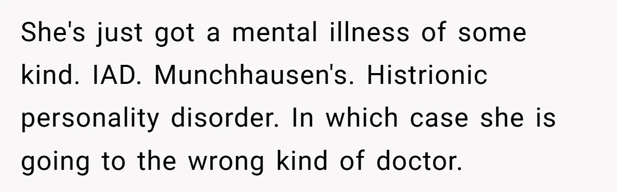 She's just got a mental illness of some kind. IAD. Munchhausen's. Histrionic personality disorder. In which case she is going to the wrong kind of doctor.