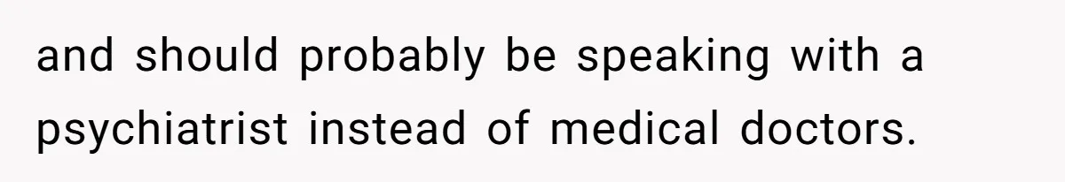 and should probably be speaking with a psychiatrist instead of medical doctors.