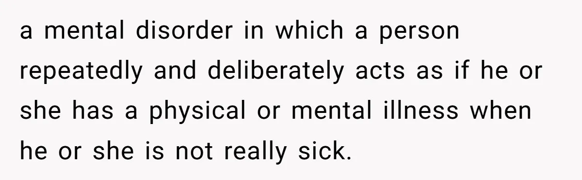 a mental disorder in which a person repeatedly and deliberately acts as if he or she has a physical or mental illness when he or she is not really sick.