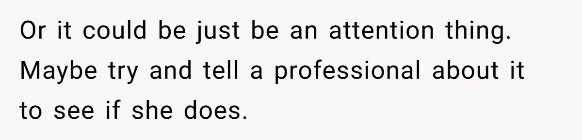 Or it could be just be an attention thing. Maybe try and tell a professional about it to see if she does.