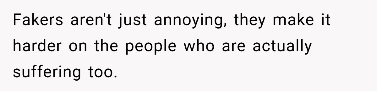 Fakers aren't just annoying, they make it harder on the people who are actually suffering too.