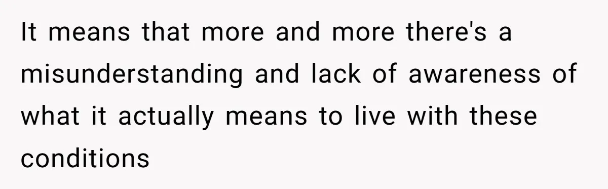 It means that more and more there's a misunderstanding and lack of awareness of what it actually means to live with these conditions