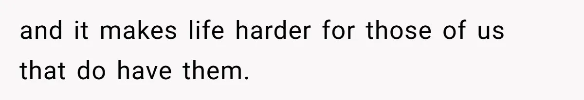 and it makes life harder for those of us that do have them.