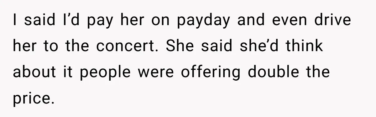 I said I’d pay her on payday and even drive her to the concert. She said she’d think about it people were offering double the price.