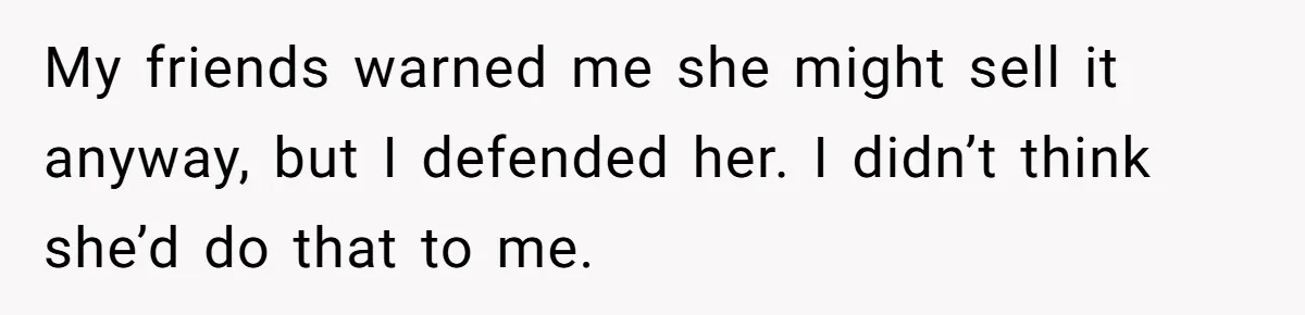 My friends warned me she might sell it anyway, but I defended her. I didn’t think she’d do that to me.