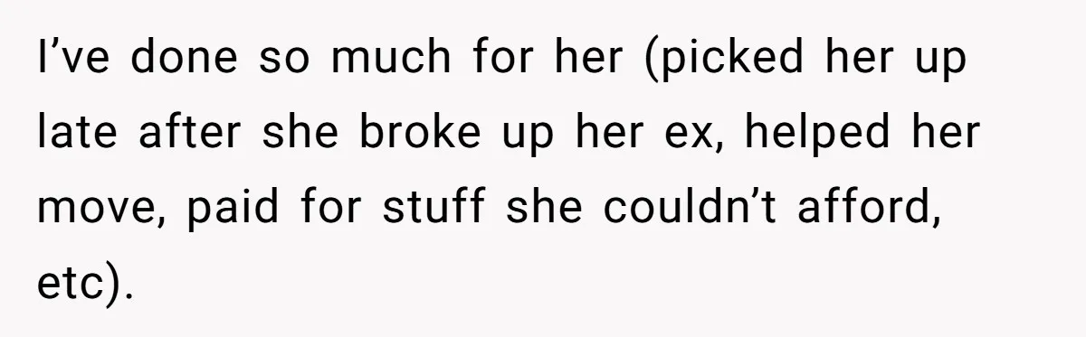 I’ve done so much for her (picked her up late after she broke up her ex, helped her move, paid for stuff she couldn’t afford, etc).