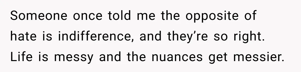 Someone once told me the opposite of hate is indifference, and they’re so right. Life is messy and the nuances get messier.