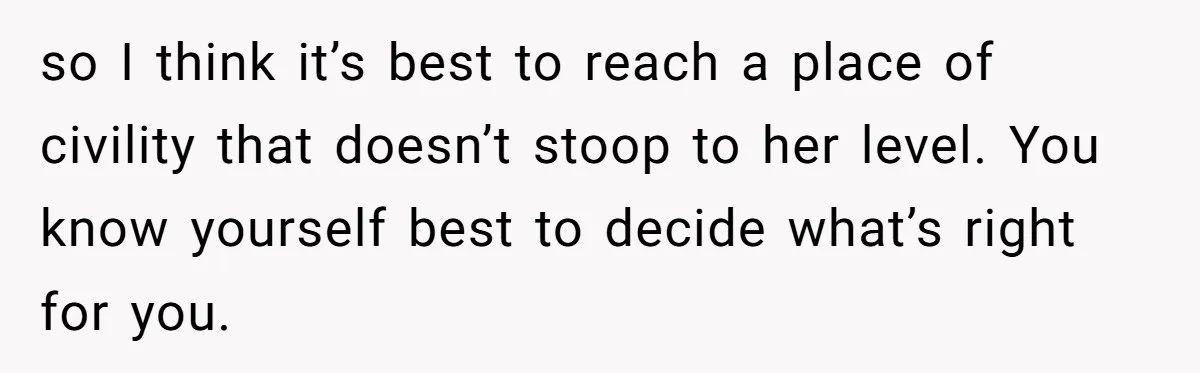 so I think it’s best to reach a place of civility that doesn’t stoop to her level. You know yourself best to decide what’s right for you.