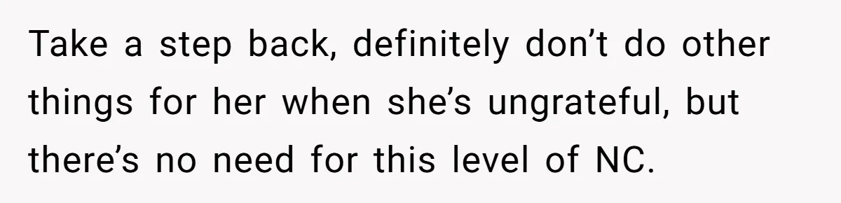 Take a step back, definitely don’t do other things for her when she’s ungrateful, but there’s no need for this level of NC.