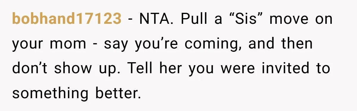 bobhand17123 − NTA. Pull a “Sis” move on your mom - say you’re coming, and then don’t show up. Tell her you were invited to something better.