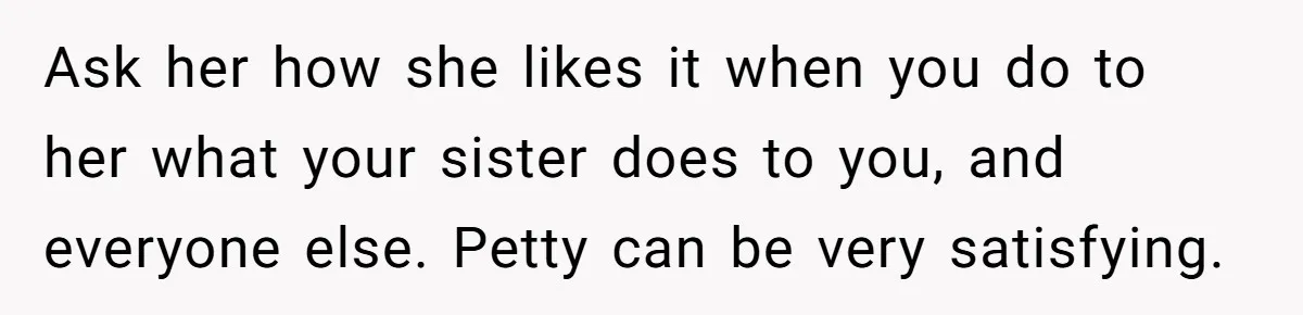 Ask her how she likes it when you do to her what your sister does to you, and everyone else. Petty can be very satisfying.