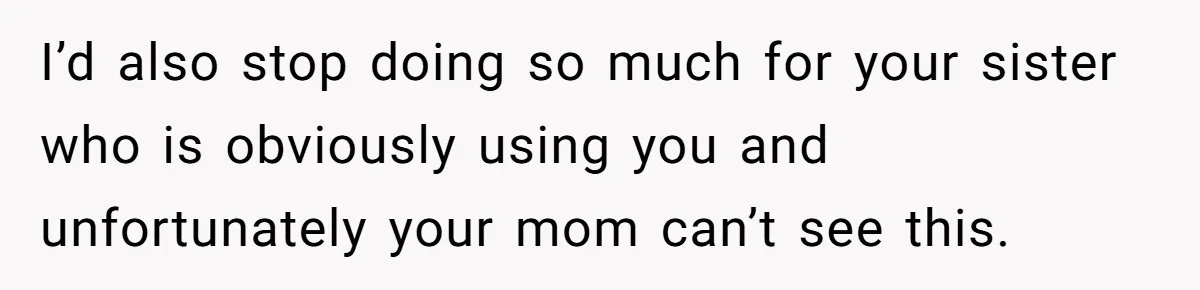 I’d also stop doing so much for your sister who is obviously using you and unfortunately your mom can’t see this.