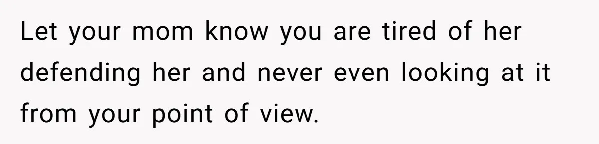 Let your mom know you are tired of her defending her and never even looking at it from your point of view.