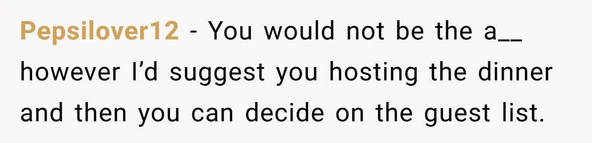 Pepsilover12 − You would not be the a__ however I’d suggest you hosting the dinner and then you can decide on the guest list.
