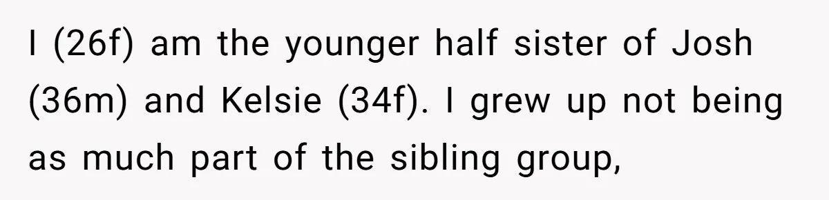 I (26f) am the younger half sister of Josh (36m) and Kelsie (34f). I grew up not being as much part of the sibling group,