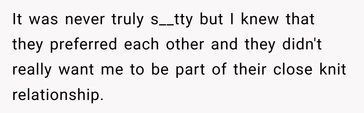 It was never truly s__tty but I knew that they preferred each other and they didn't really want me to be part of their close knit relationship.