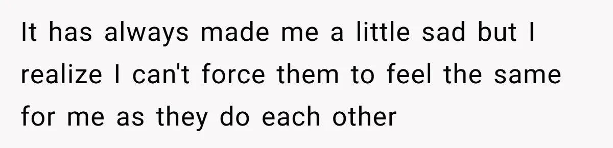 It has always made me a little sad but I realize I can't force them to feel the same for me as they do each other