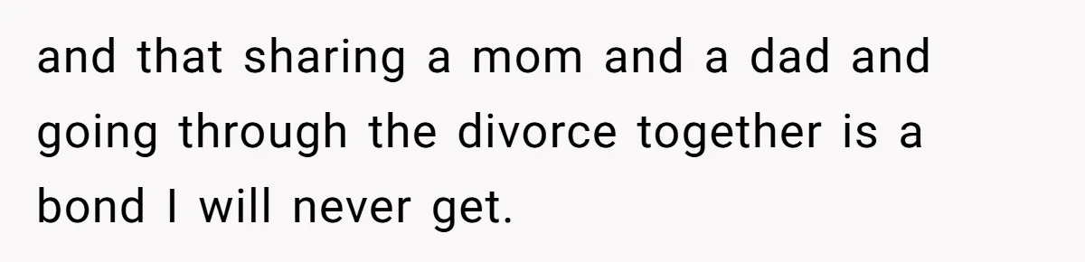 and that sharing a mom and a dad and going through the divorce together is a bond I will never get.