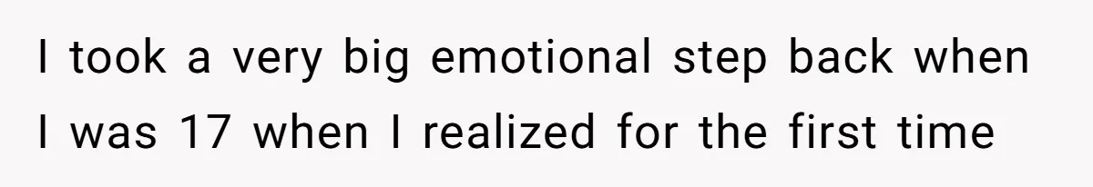 I took a very big emotional step back when I was 17 when I realized for the first time