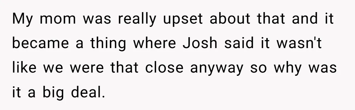 My mom was really upset about that and it became a thing where Josh said it wasn't like we were that close anyway so why was it a big deal.