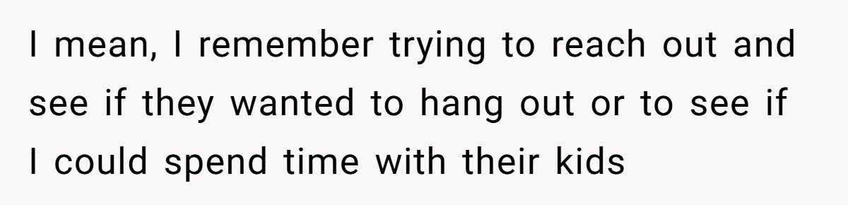 I mean, I remember trying to reach out and see if they wanted to hang out or to see if I could spend time with their kids