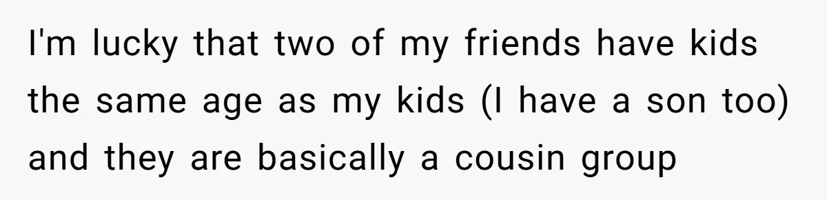 I'm lucky that two of my friends have kids the same age as my kids (I have a son too) and they are basically a cousin group