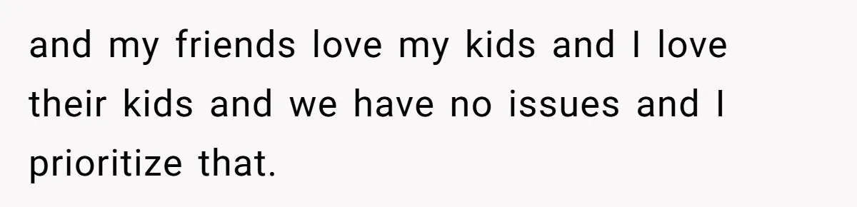 and my friends love my kids and I love their kids and we have no issues and I prioritize that.